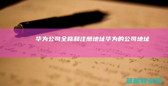 华为公司全称和注册地址（华为的公司地址）