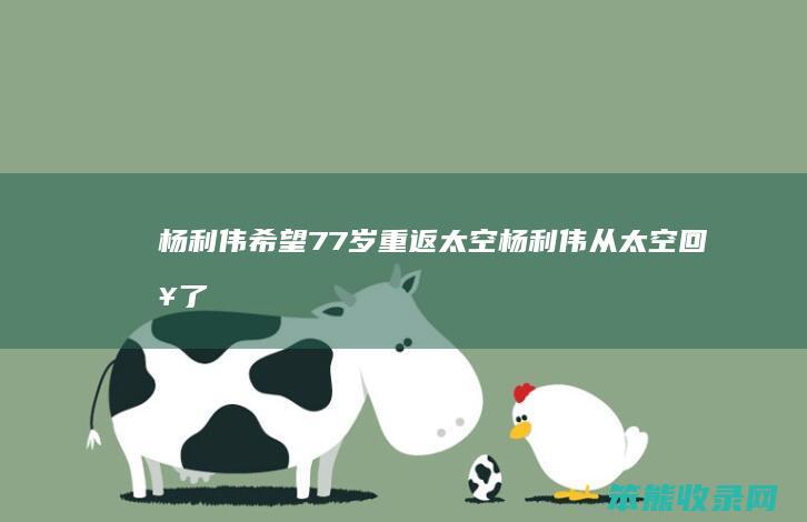 杨利伟希望77岁重返太空（杨利伟从太空回来了吗）