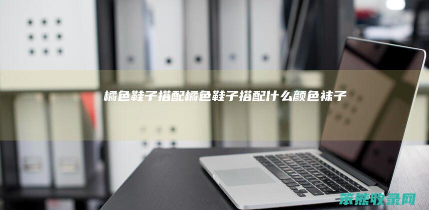 橘色鞋子搭配（橘色鞋子搭配什么颜色袜子）