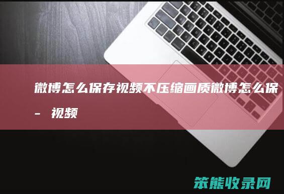 微博怎么保存视频不压缩画质（微博怎么保存视频不带水印）