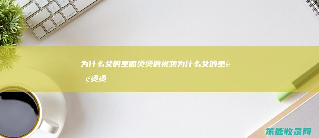 为什么女的里面烫烫的视频（为什么女的里面烫烫的视频）