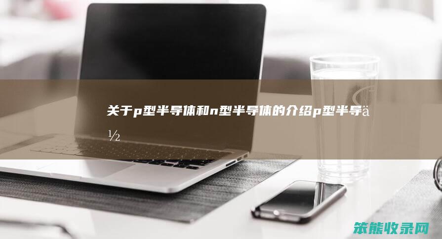 关于p型半导体和n型半导体的介绍（p型半导体和n型半导体各有什么特点）