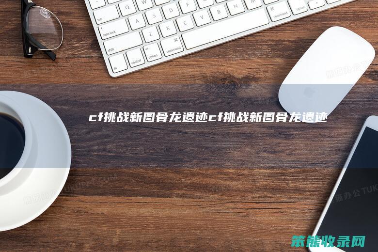 cf挑战新图骨龙遗迹（cf挑战新图骨龙遗迹）