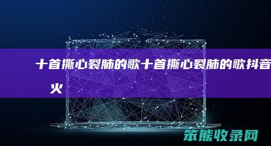 十首撕心裂肺的歌（十首撕心裂肺的歌抖音最火）