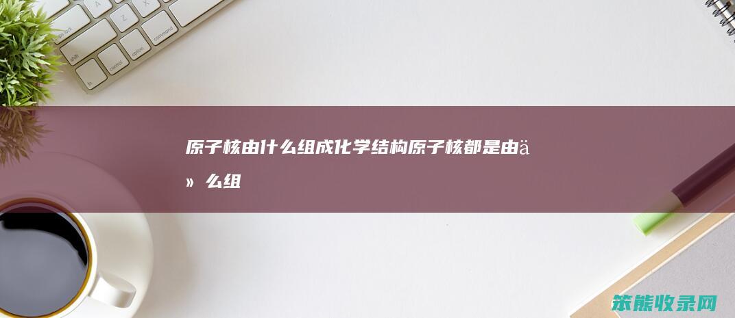 原子核由什么组成化学结构（原子核都是由什么组成）