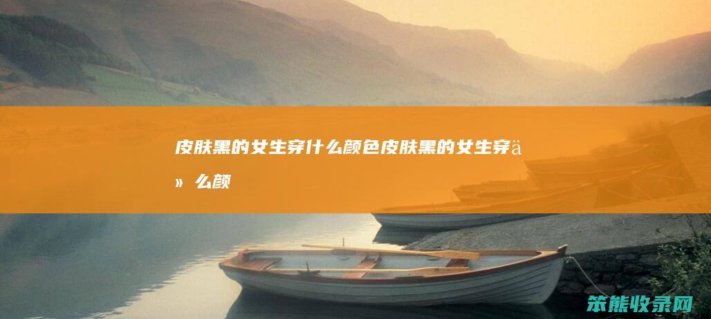 皮肤黑的女生穿什么颜色（皮肤黑的女生穿什么颜色好看）