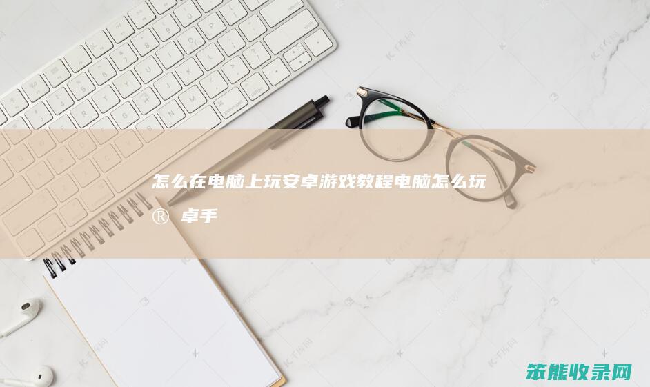 怎么在电脑上玩安卓游戏教程（电脑怎么玩安卓手机游戏）