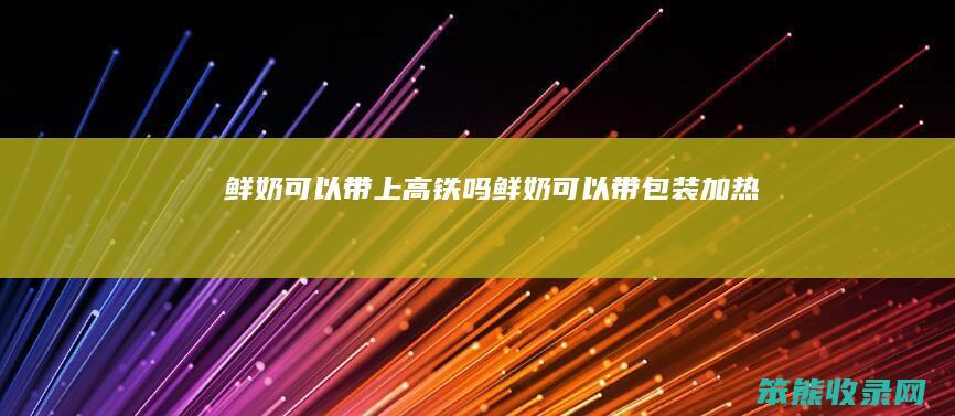 鲜奶可以带上高铁吗（鲜奶可以带包装加热吗）