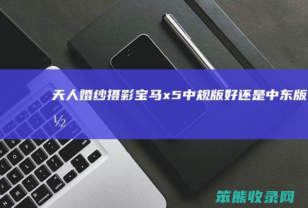 天人婚纱摄影（宝马x5中规版好还是中东版好）