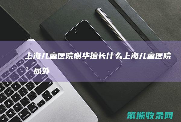 上海儿童医院谢华擅长什么（上海儿童医院泌尿外科谢华）