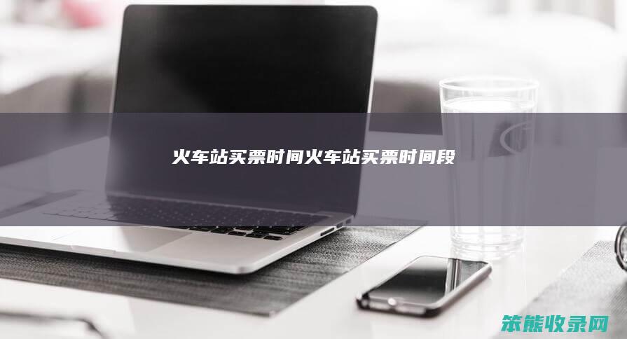 火车站买票时间（火车站买票时间段）
