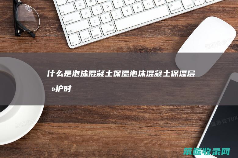 什么是泡沫混凝土保温（泡沫混凝土保温层养护时间）