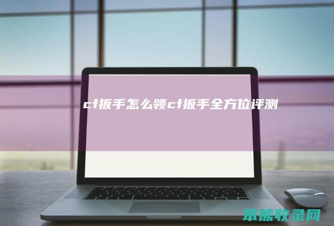 cf扳手怎么领（cf扳手全方位评测）