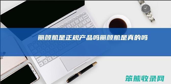 丽颜肌是正规产品吗（丽颜肌是真的吗）