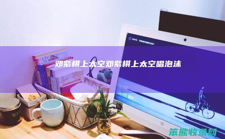 邓紫棋上太空（邓紫棋上太空唱泡沫）