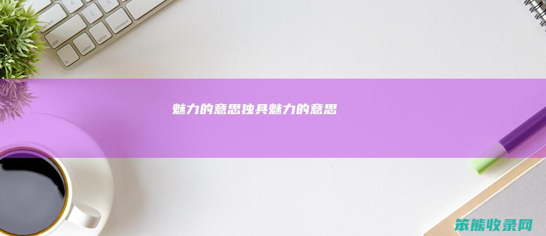 魅力的意思（独具魅力的意思）