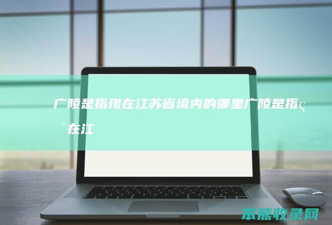 广陵是指现在江苏省境内的哪里（广陵是指现在江苏省的什么地方）