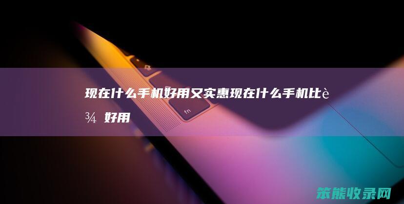 现在什么手机好用又实惠（现在什么手机比较好用,而且价格实惠）
