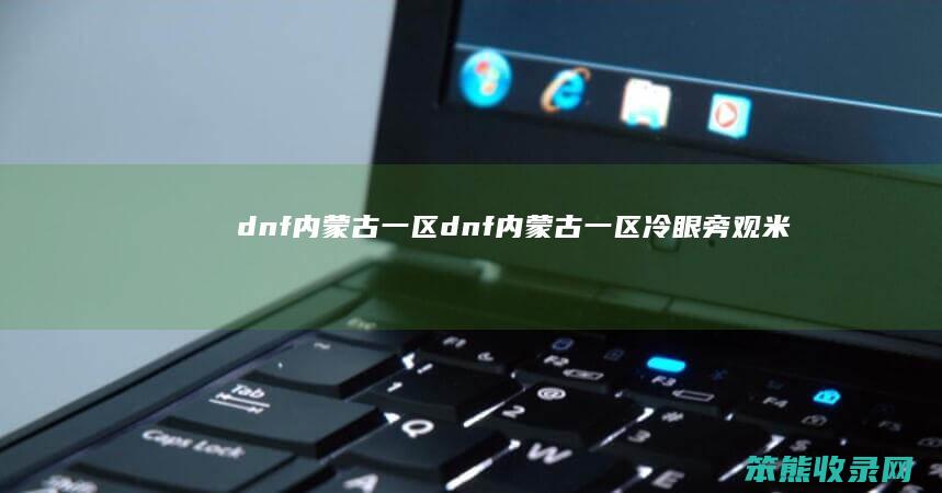 dnf内蒙古一区（dnf内蒙古一区冷眼旁观米线）