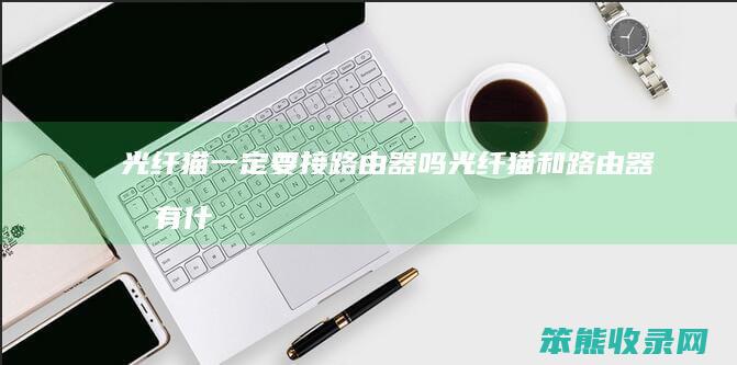 光纤猫一定要接路由器吗（光纤猫和路由器各有什么作用）