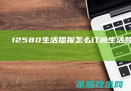 12580生活播报怎么订阅（生活频道电话是多少）