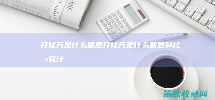 打比方是什么意思（打比方是什么意思和比喻有什么区别）