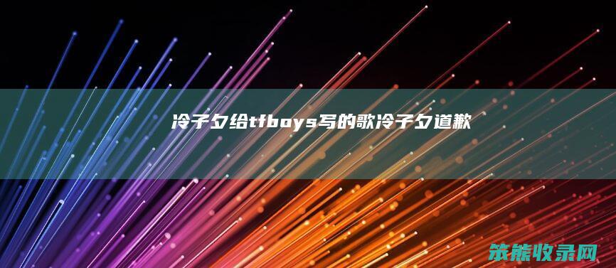冷子夕给tfboys写的歌（冷子夕道歉）