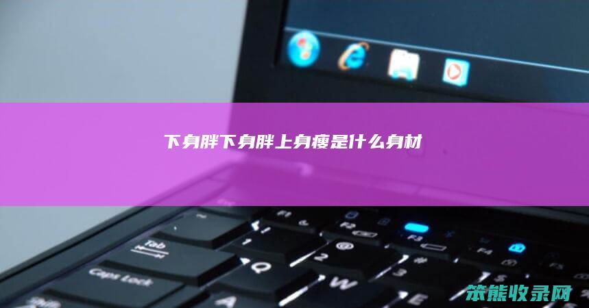 下身胖（下身胖上身瘦是什么身材）