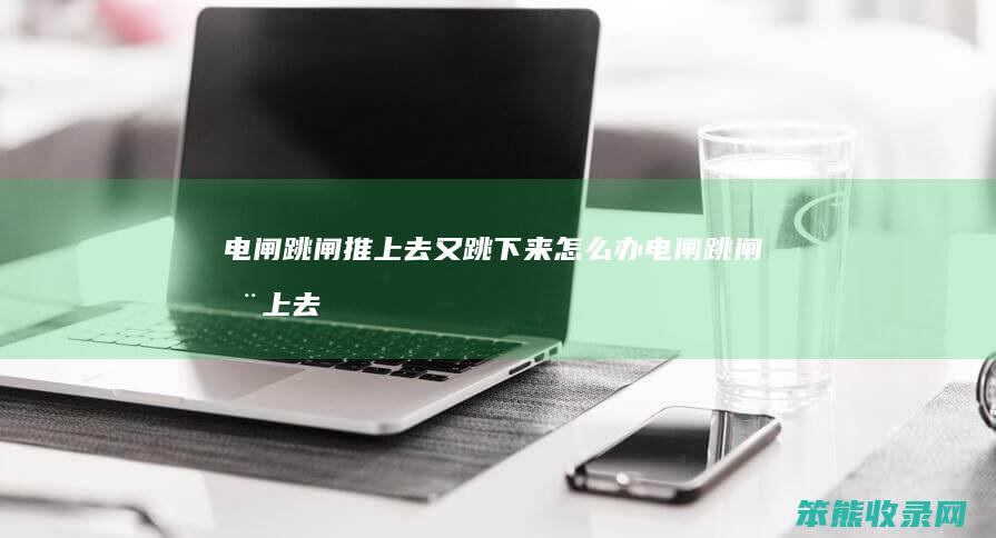 电闸跳闸推上去又跳下来怎么办（电闸跳闸推上去又跳下来）