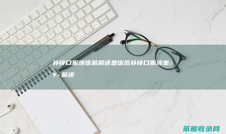 补锌口服液饭前喝还是饭后（补锌口服液是饭前还是饭后）