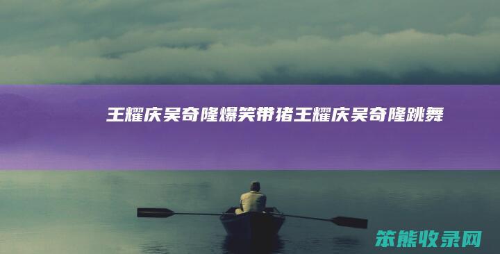 王耀庆吴奇隆爆笑带猪（王耀庆吴奇隆跳舞）