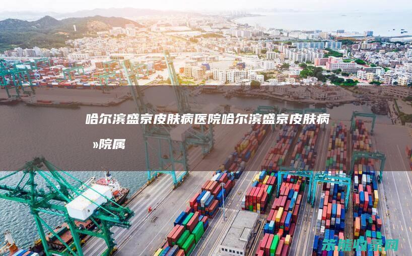 哈尔滨盛京皮肤病医院（哈尔滨盛京皮肤病医院属于公立医院吗）