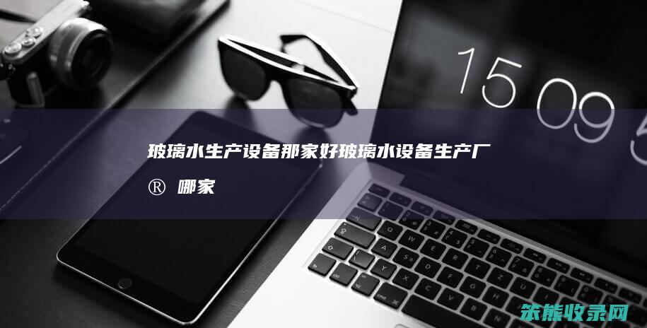 玻璃水生产设备那家好（玻璃水设备生产厂家哪家好）
