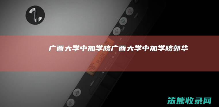 广西大学中加学院（广西大学中加学院郭华）