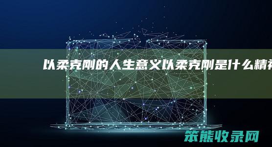 以柔克刚的人生意义（以柔克刚是什么精神）