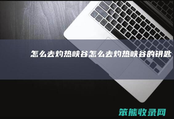 怎么去灼热峡谷（怎么去灼热峡谷的钥匙）