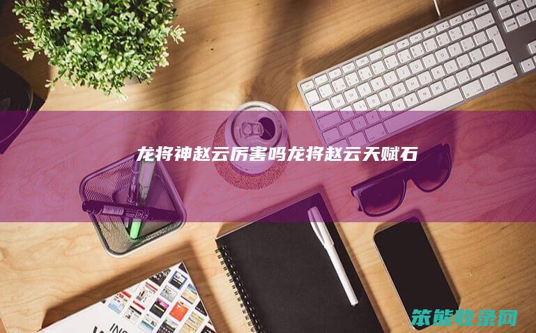 龙将神赵云厉害吗（龙将赵云天赋石）