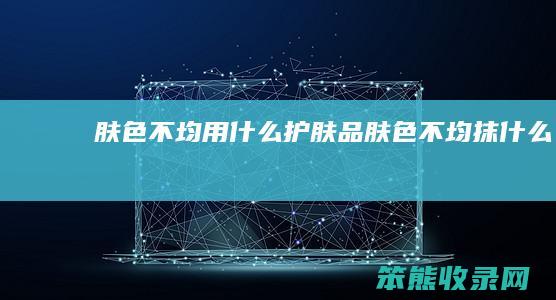 肤色不均用什么护肤品（肤色不均抹什么）