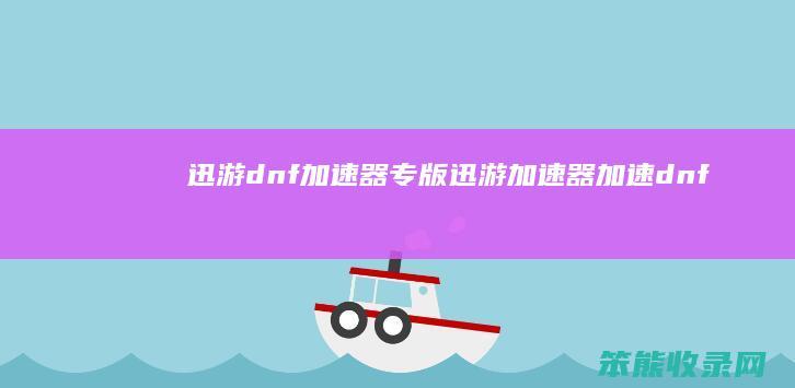 迅游dnf加速器专版（迅游加速器加速dnf）
