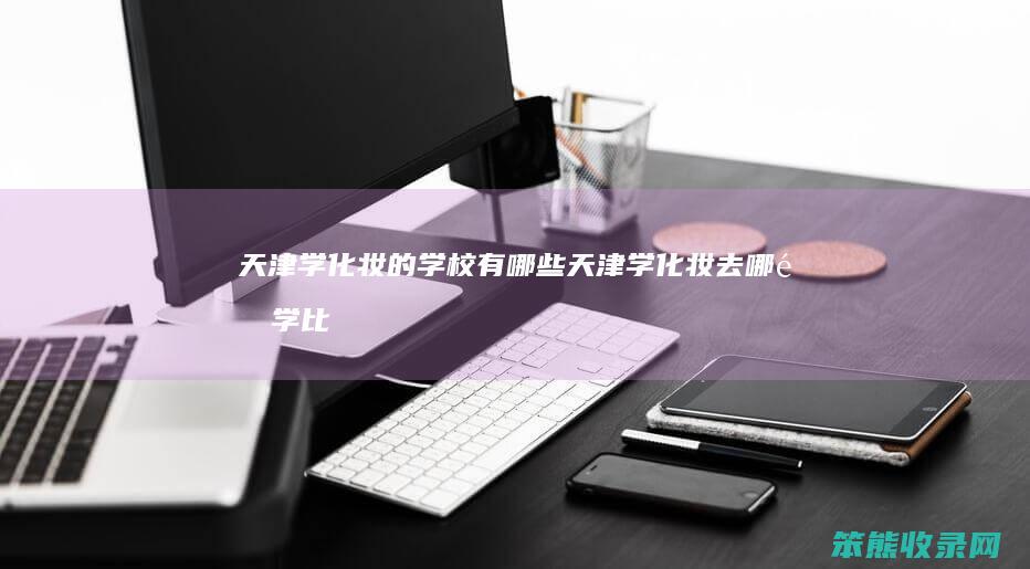 天津学化妆的学校有哪些（天津学化妆去哪里学比较好）
