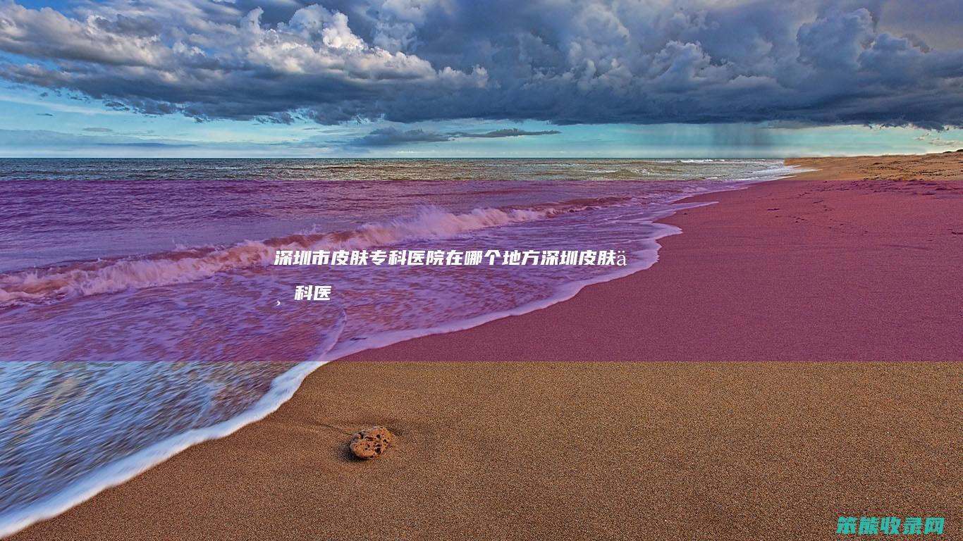 深圳市皮肤专科医院在哪个地方（深圳皮肤专科医院地址）