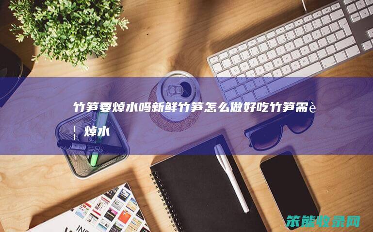 竹笋要焯水吗新鲜竹笋怎么做好吃（竹笋需要焯水吗焯多长时间）