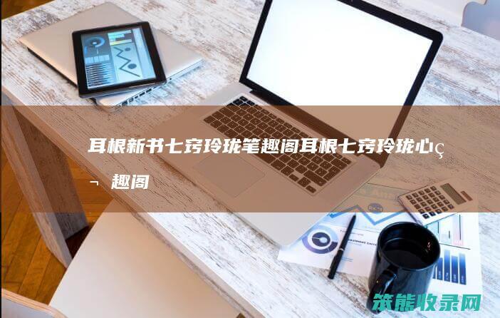 耳根新书七窍玲珑笔趣阁（耳根七窍玲珑心笔趣阁）
