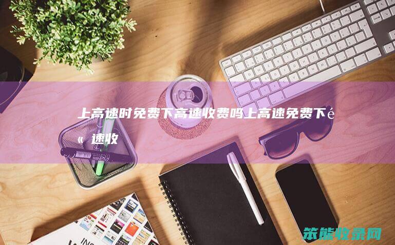 上高速时免费下高速收费吗（上高速免费下高速收费吗）