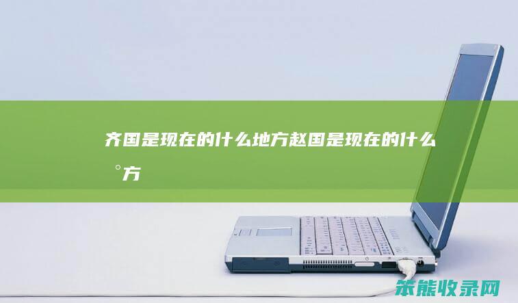 齐国是现在的什么地方（赵国是现在的什么地方）