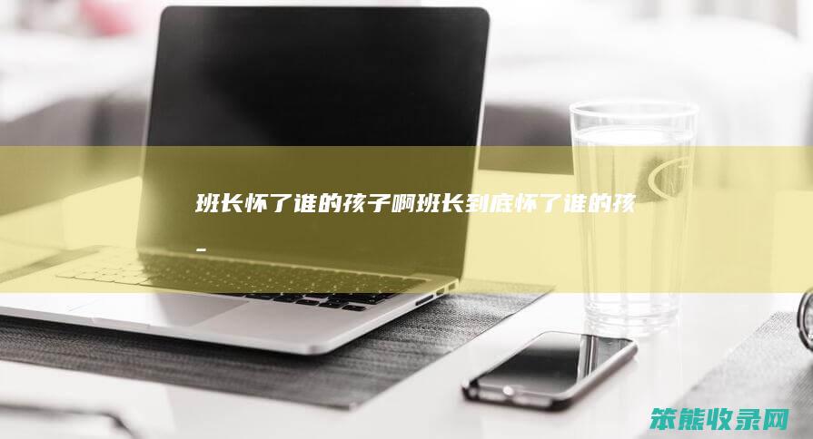 班长怀了谁的孩子啊（班长到底怀了谁的孩子）
