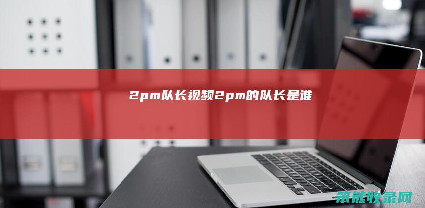 2pm队长视频（2pm的队长是谁）