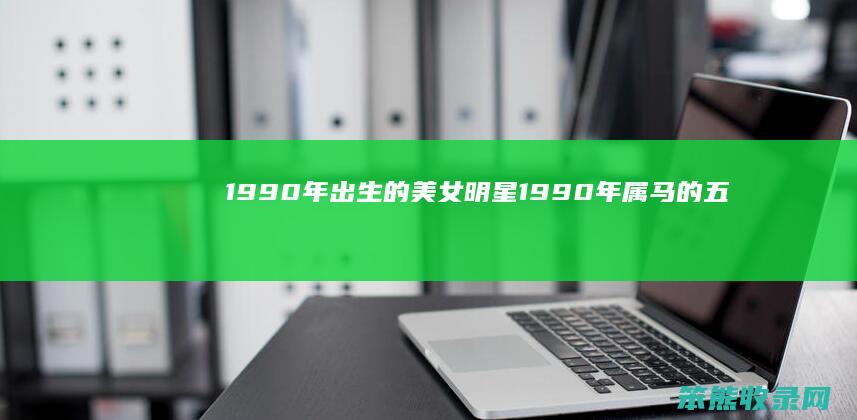 1990年出生的美女明星（1990年属马的五行属什么命）
