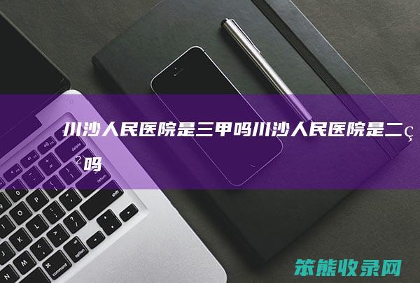 川沙人民医院是三甲吗（川沙人民医院是二甲吗）