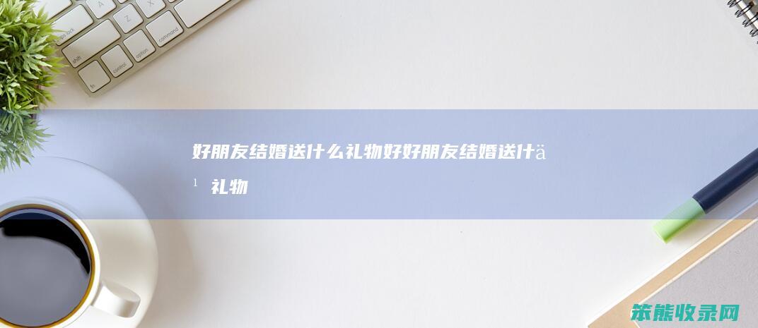 好朋友结婚送什么礼物好（好朋友结婚送什么礼物比较有意义）